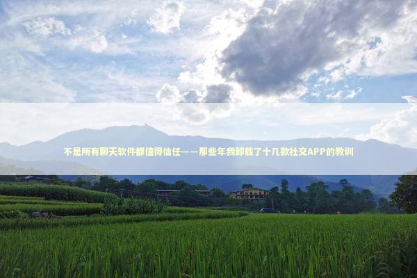 不是所有聊天软件都值得信任——那些年我卸载了十几款社交APP的教训 IT技术
